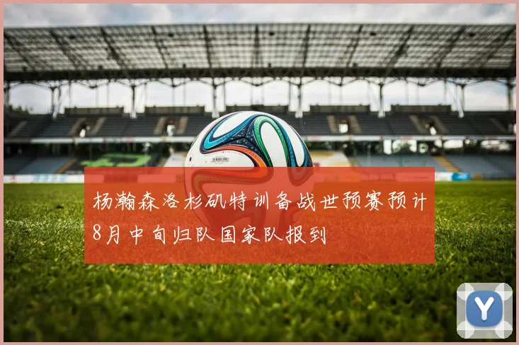 杨瀚森洛杉矶特训备战世预赛预计8月中旬归队国家队报到