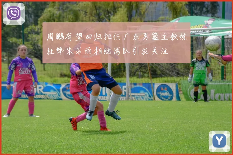周鹏有望回归担任广东男篮主教练杜锋朱芳雨相继离队引发关注