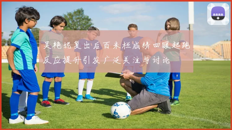 吴艳妮复出后百米栏成绩回暖起跑反应提升引发广泛关注与讨论