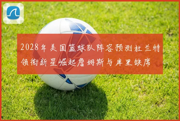 2028年美国篮球队阵容预测杜兰特领衔新星崛起詹姆斯与库里缺席