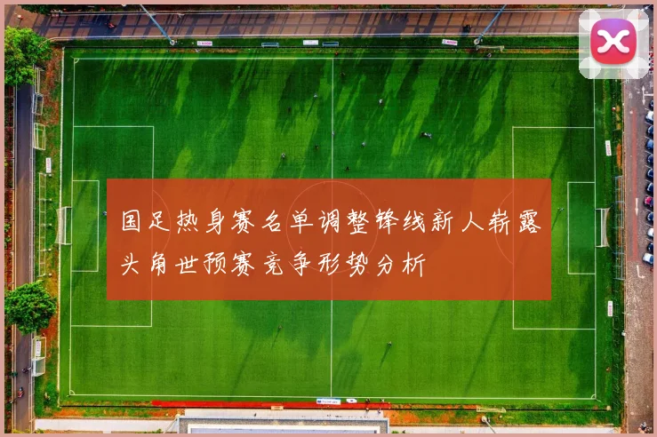 国足热身赛名单调整锋线新人崭露头角世预赛竞争形势分析