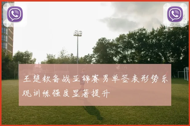 王楚钦备战亚锦赛男单签表形势乐观训练强度显著提升