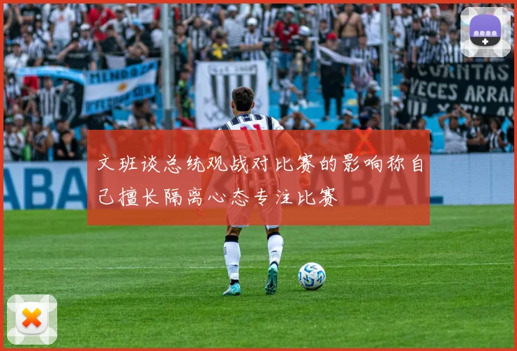 文班谈总统观战对比赛的影响称自己擅长隔离心态专注比赛