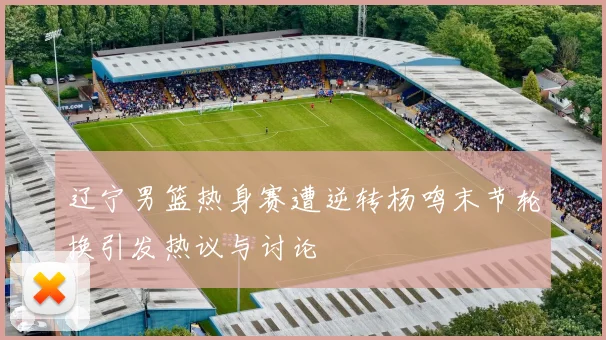 辽宁男篮热身赛遭逆转杨鸣末节轮换引发热议与讨论